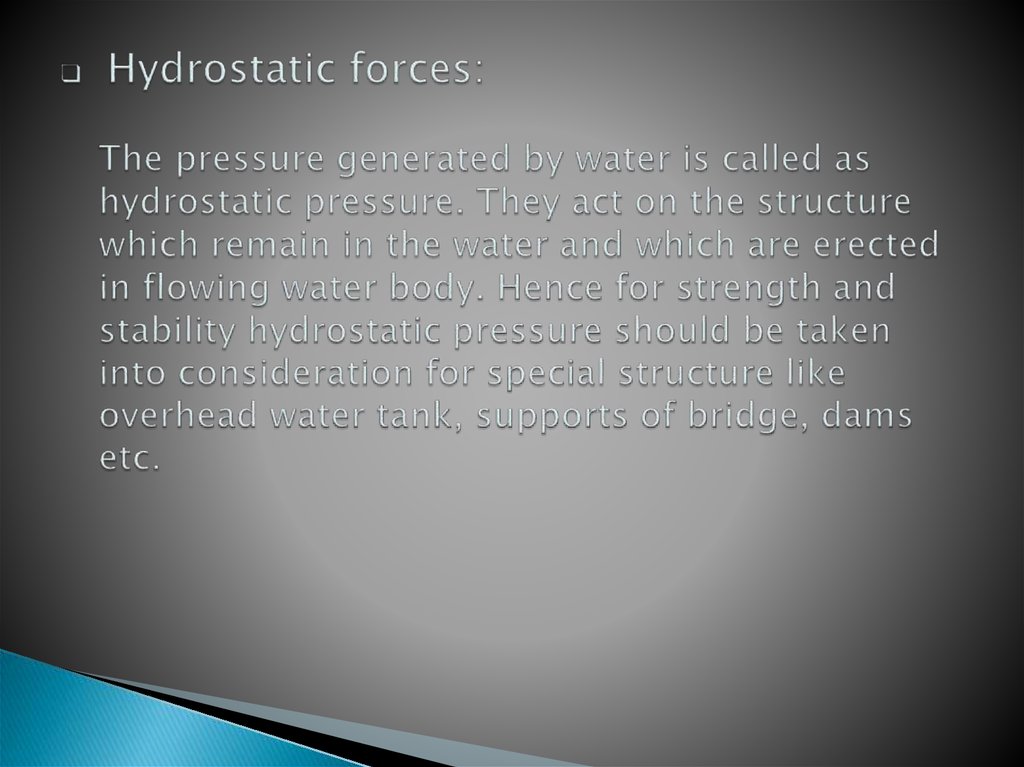 Hydrostatic forces: The pressure generated by water is called as hydrostatic pressure. They act on the structure which remain in the water and which are erected in flowing water body. Hence for strength and stability hydrostatic pressure should be taken i