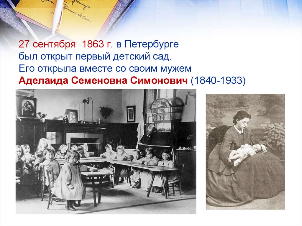 27 сентября 1863 г. в Петербурге был открыт первый детский сад. Его открыла вместе со своим мужем Аделаида Семеновна Симонович (1840-1933)