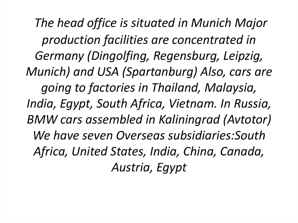 The head office is situated in Munich Major production facilities are concentrated in Germany (Dingolfing, Regensburg, Leipzig, Munich) and USA (Spartanburg) Also, cars are going to factories in Thailand, Malaysia, India, Egypt, South Africa, Vietnam. In 