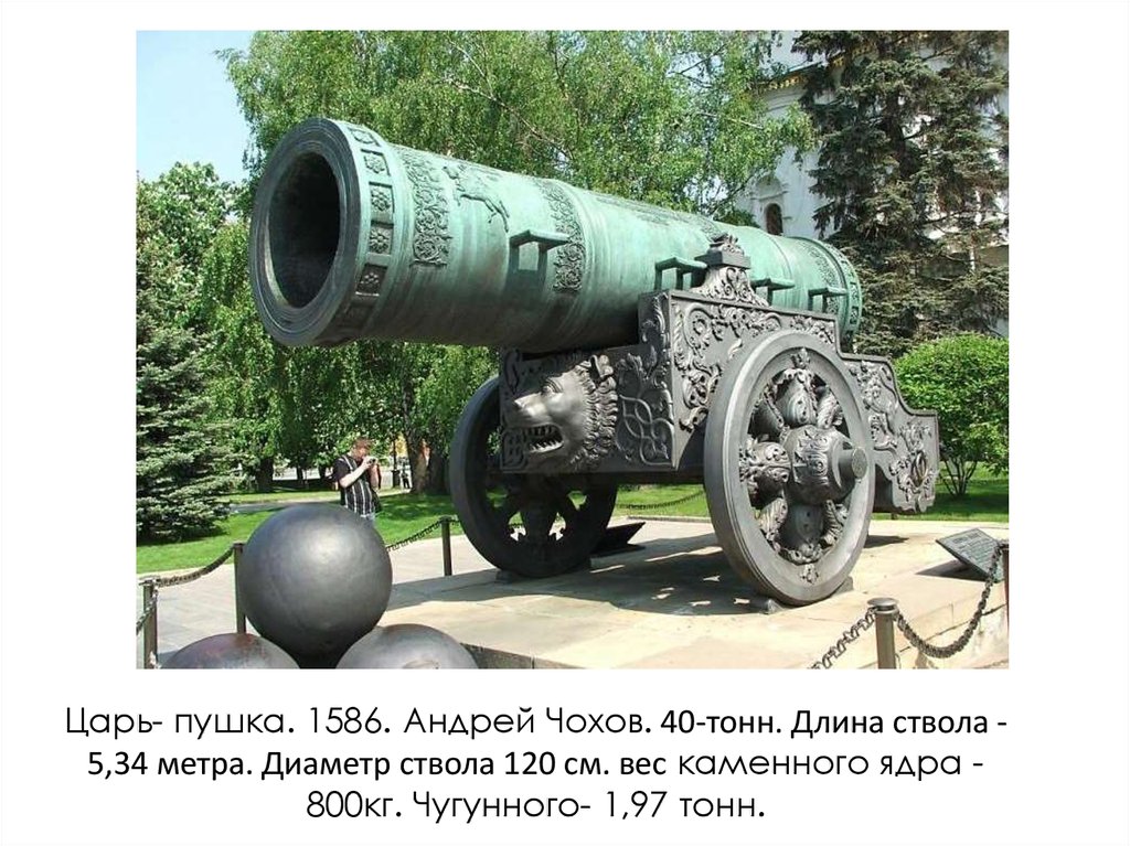 Царь- пушка. 1586. Андрей Чохов. 40-тонн. Длина ствола - 5,34 метра. Диаметр ствола 120 см. вес каменного ядра -800кг.