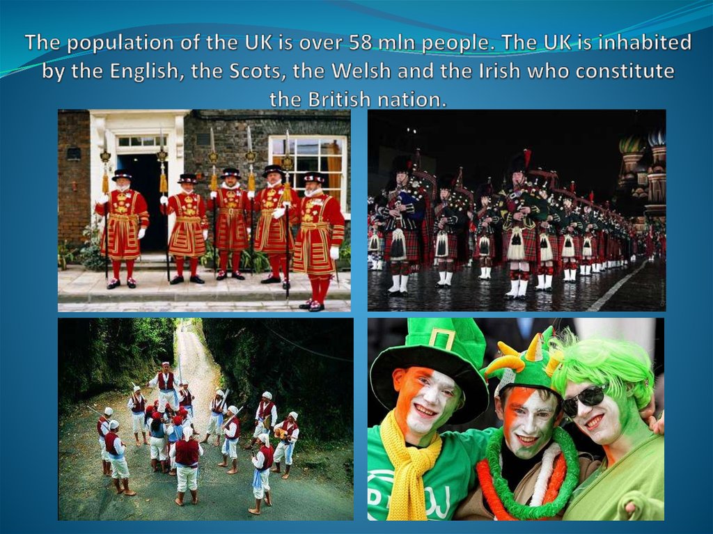 The population of the UK is over 58 mln people. The UK is inhabited by the English, the Scots, the Welsh and the Irish who constitute the British nation.