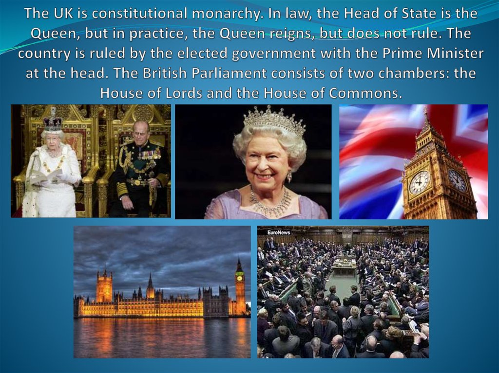 The UK is constitutional monarchy. In law, the Head of State is the Queen, but in practice, the Queen reigns, but does not rule. The country is ruled by the elected government with the Prime Minister at the head. The British Parliament consists of two cha