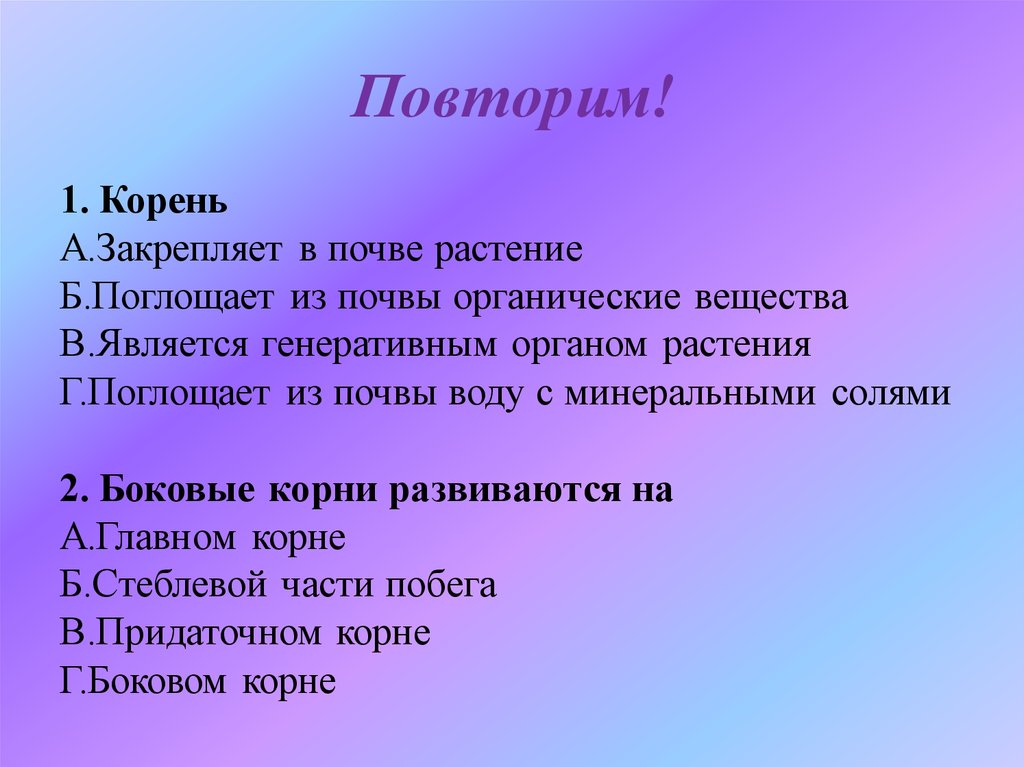 Повторяешь корень. Корень поглощает из почвы органические вещества. Корни растений всасывают из почвы воду и органические вещества. Корень закрепляет растение в почве поглощает из почвы. Функции закрепления в почве.