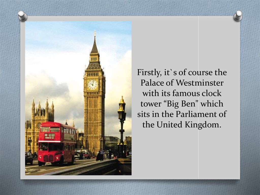 Firstly, it`s of course the Palace of Westminster with its famous clock tower “Big Ben" which sits in the Parliament of the United Kingdom.