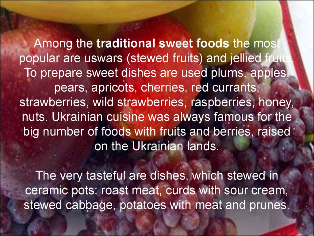 Among the traditional sweet foods the most popular are uswars (stewed fruits) and jellied fruits. To prepare sweet dishes are used plums, apples, pears, apricots, cherries, red currants, strawberries, wild strawberries, raspberries, honey, nuts. Ukrainian