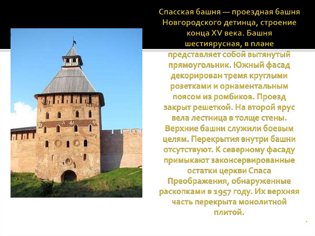 Спасская башня — проездная башня Новгородского детинца, строение конца XV века. Башня шестиярусная, в плане представляет собой