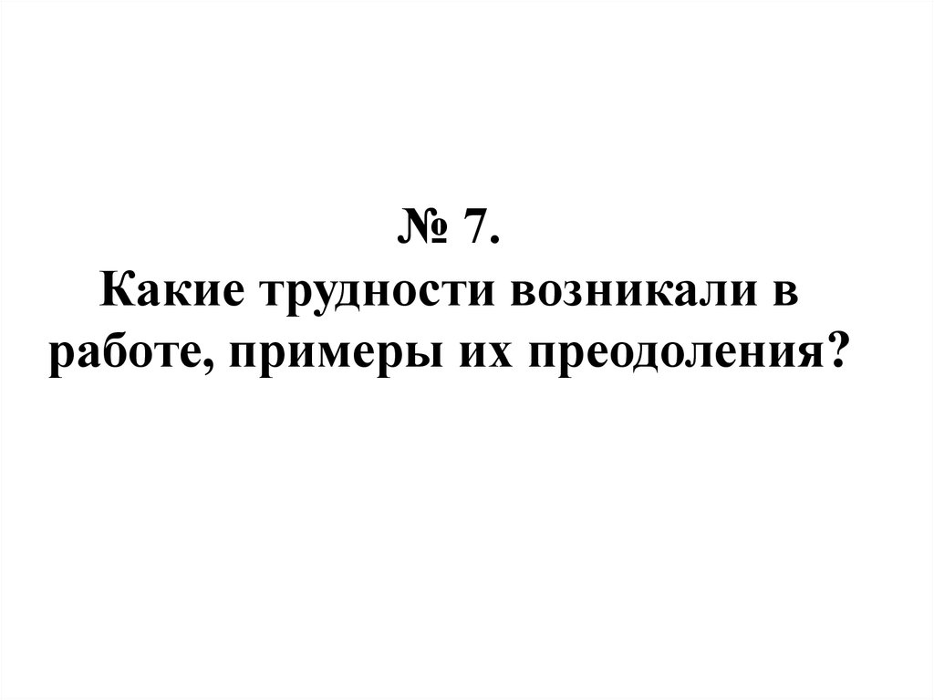 № 7. Какие трудности возникали в работе, примеры их преодоления?
