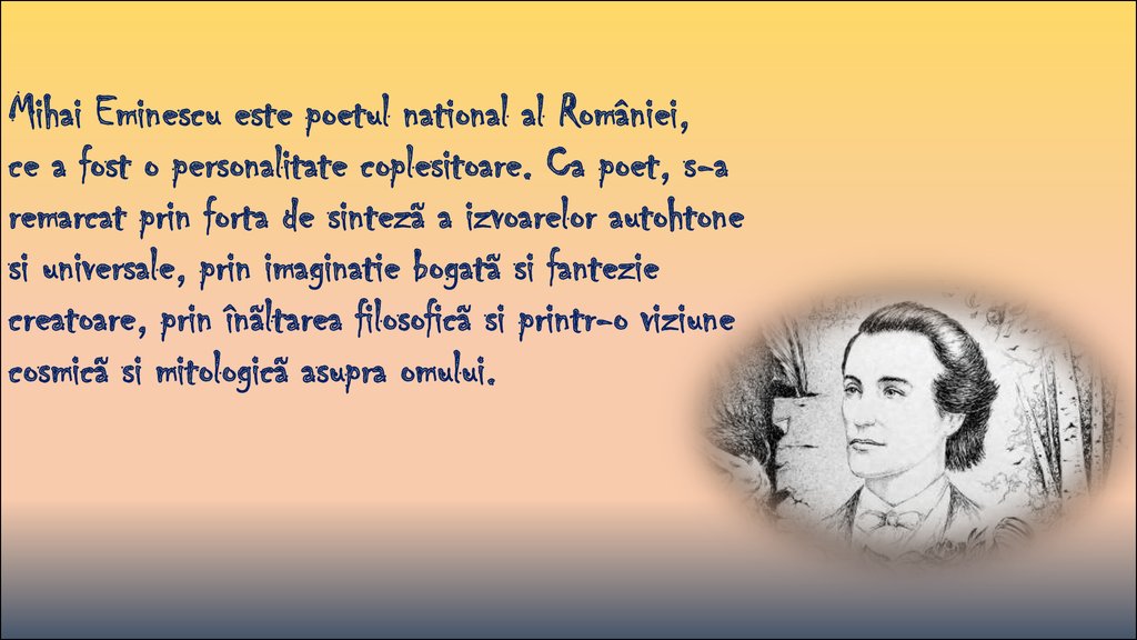 Mihai Eminescu este poetul national al României, ce a fost o personalitate coplesitoare. Ca poet, s-a remarcat prin forta de sintezã a izvoarelor autohtone si universale, prin imaginatie bogatã si fantezie creatoare, prin înãltarea filosoficã si pri