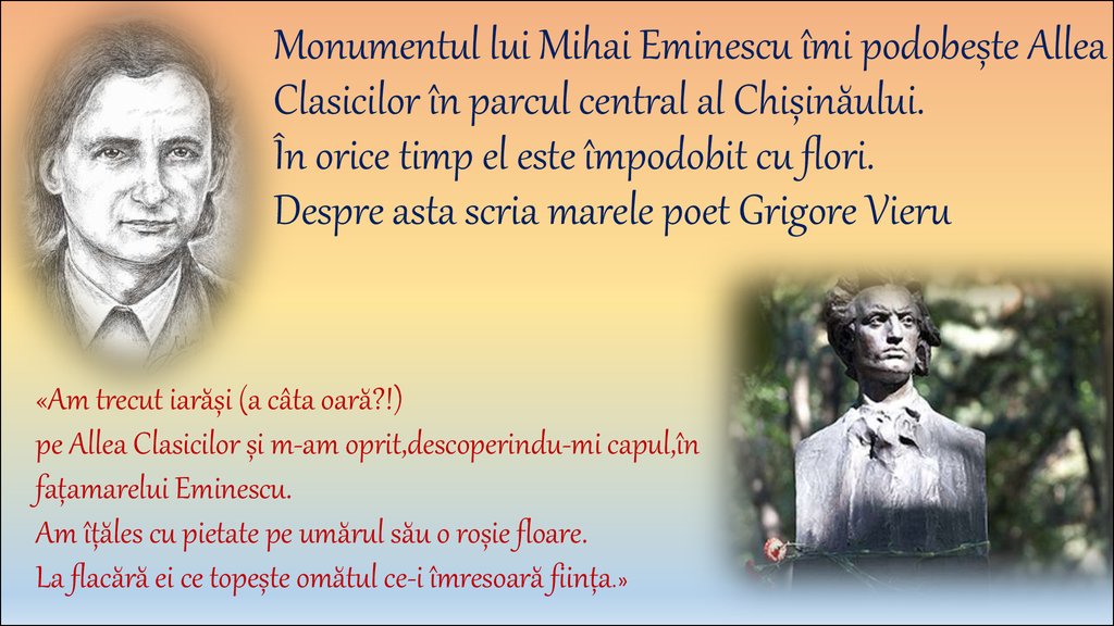 Monumentul lui Mihai Eminescu îmi podobește Allea Clasicilor în parcul central al Chișinăului. În orice timp el este împodobit cu flori. Despre asta scria marele poet Grigore Vieru