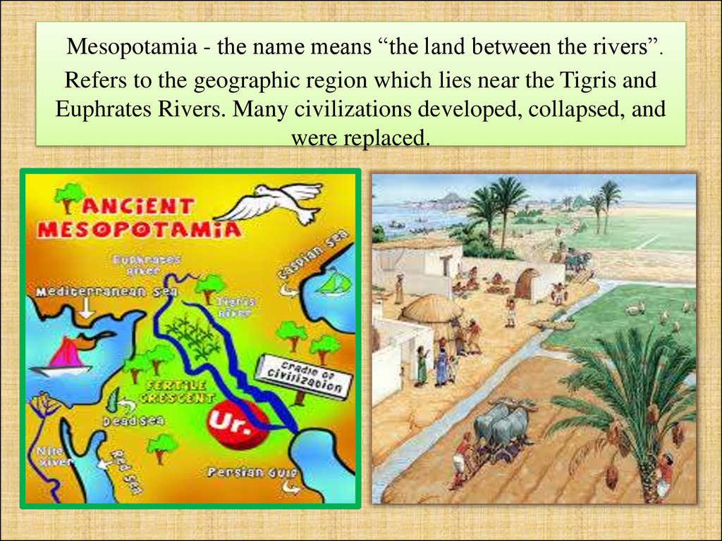 Mesopotamia - the name means “the land between the rivers”. Refers to the geographic region which lies near the Tigris and Euphrates Rivers. Many civilizations developed, collapsed, and were replaced.