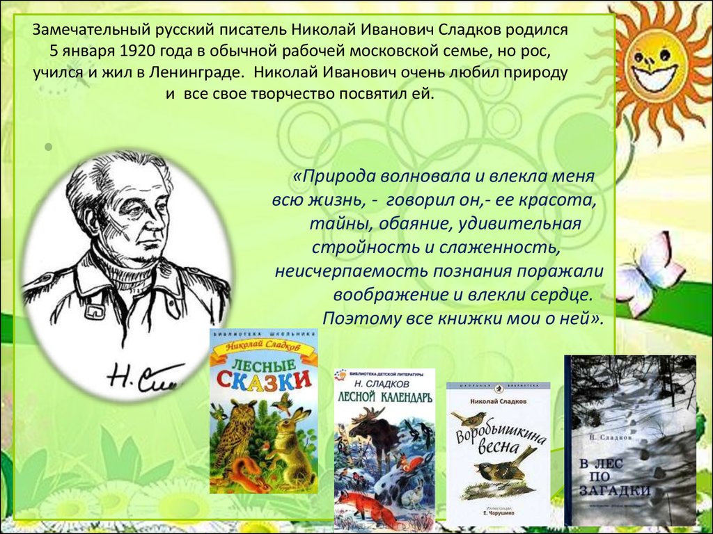 Замечательный русский писатель Николай Иванович Сладков родился 5 января 1920 года в обычной рабочей московской семье, но рос, учился и жил в 