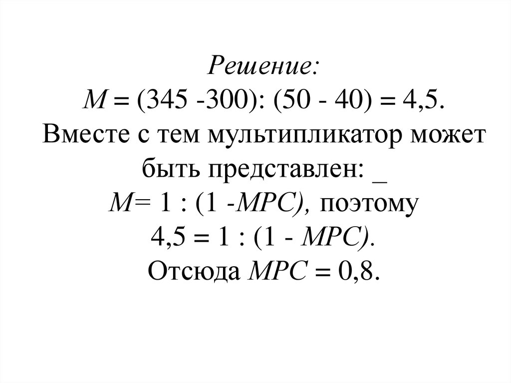 Решение: М = (345 -300): (50 - 40) = 4,5. Вместе с тем мультипликатор может быть представлен: _ М= 1 : (1 -МРС), поэтому 4,5 = 1 : (1 - МРС). Отсюда МРС = 0,8.