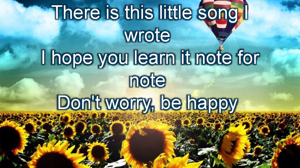 There is this little song I wrote  I hope you learn it note for note  Don't worry, be happy 