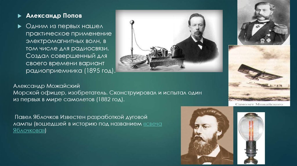 Русский изобретатель создавший первый самолет в 1882. Одн м из первых нашёл практическое применение электромагнитных волн. Одним из первых нашел практическое применение электромагнитных волн. Создал совершенный для своего времени вариант радиоприемника. Можайский изобретатель первого в мире самолета.