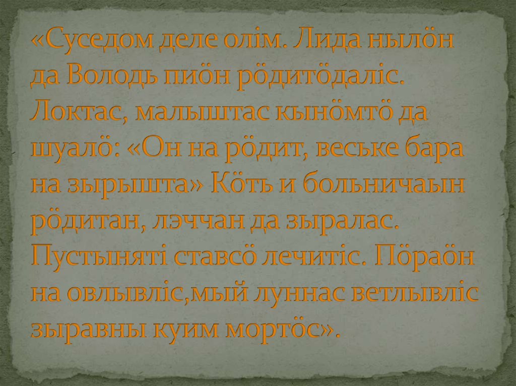 «Суседом деле олiм. Лида нылöн да Володь пиöн рöдитöдалiс. Локтас, малыштас кынöмтö да шуалö: «Он на рöдит, веське бара на зырышта» Кöть и бол
