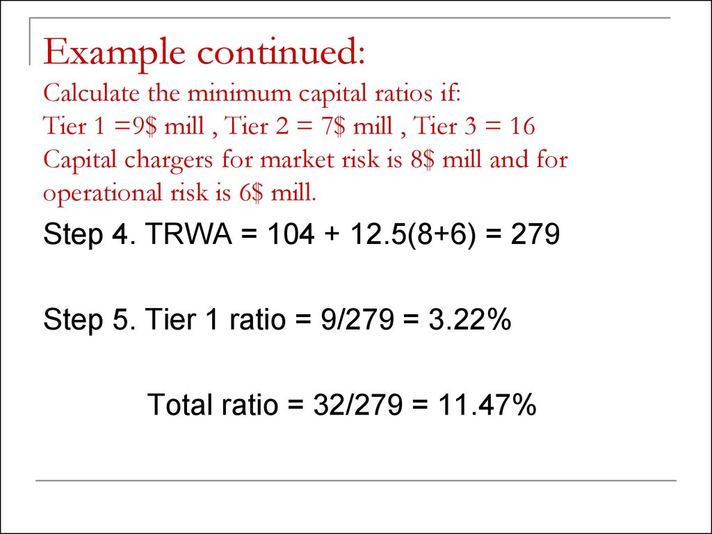 Example continued: Calculate the minimum capital ratios if: Tier 1 =9$ mill , Tier 2 = 7$ mill , Tier 3 = 16 Capital chargers for market risk is 8$ mill and for operational risk is 6$ mill.