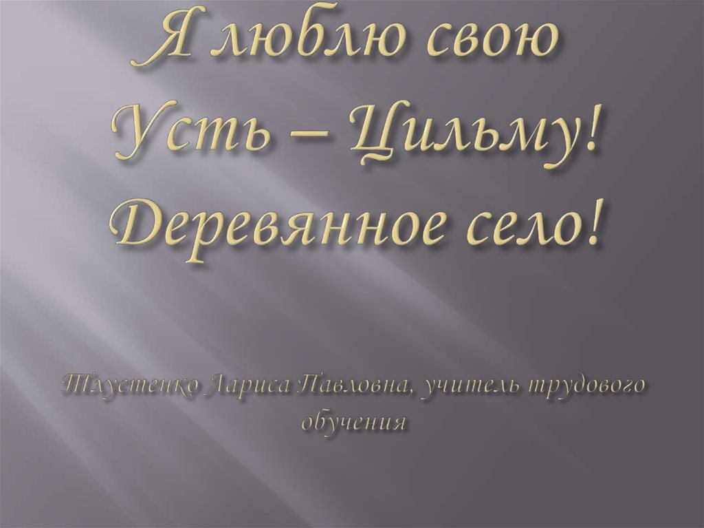 Я люблю свою Усть – Цильму! Деревянное село! Тлустенко Лариса Павловна, учитель трудового обучения