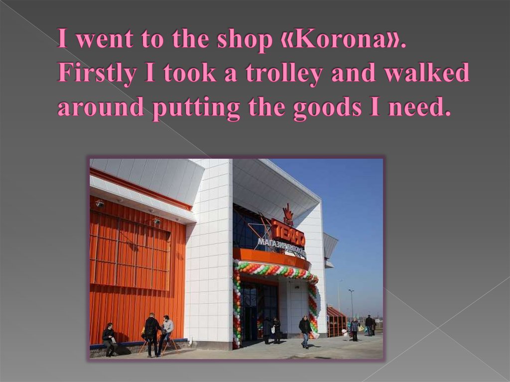 I went to the shop «Korona». Firstly I took a trolley and walked around putting the goods I need.