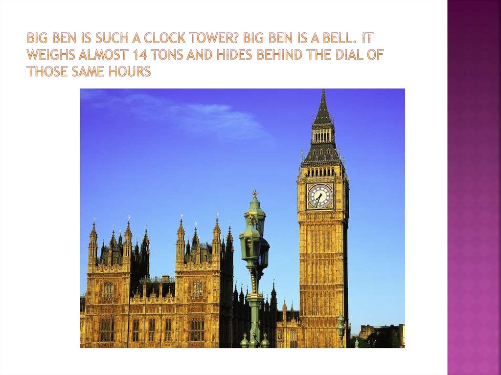 Big Ben is such a clock tower? Big Ben is a bell. It weighs almost 14 tons and hides behind the dial of those same hours