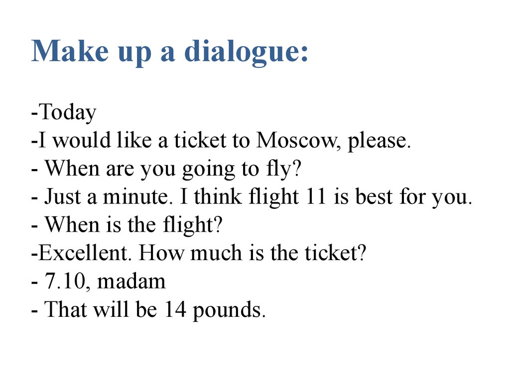 Make up a dialogue: -Today -I would like a ticket to Moscow, please. - When are you going to fly? - Just a minute. I think flight 11 is best for you. - When is the flight? -Excellent. How much is the ticket? - 7.10, madam - That will be 14 pounds.  
