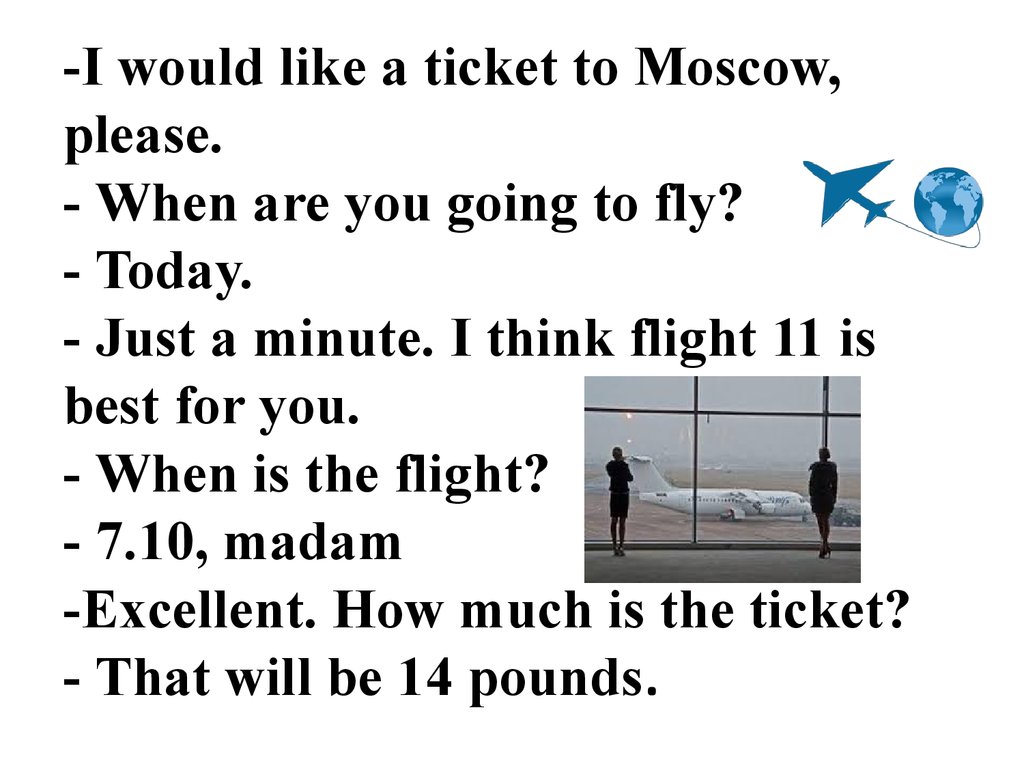 -I would like a ticket to Moscow, please. - When are you going to fly? - Today. - Just a minute. I think flight 11 is best for you. - When is the flight? - 7.10, madam -Excellent. How much is the ticket? - That will be 14 pounds.
