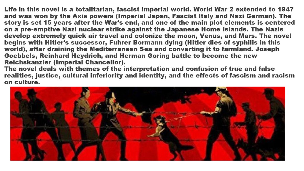 Life in this novel is a totalitarian, fascist imperial world. World War 2 extended to 1947 and was won by the Axis powers (Imperial Japan, Fascist Italy and Nazi German). The story is set 15 years after the War's end, and one of the main plot elements is 