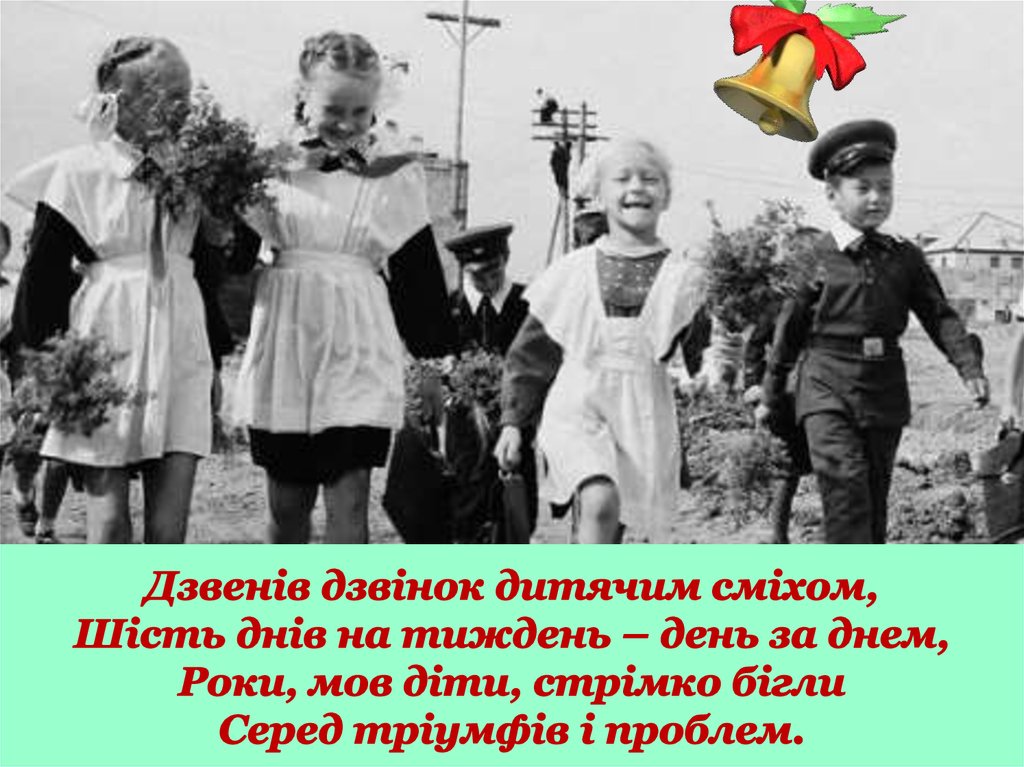 Дзвенів дзвінок дитячим сміхом, Шість днів на тиждень – день за днем, Роки, мов діти, стрімко бігли Серед тріумфів і проблем.