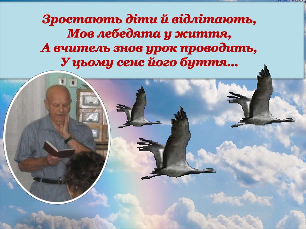 Зростають діти й відлітають, Мов лебедята у життя, А вчитель знов урок проводить, У цьому сенс його буття…