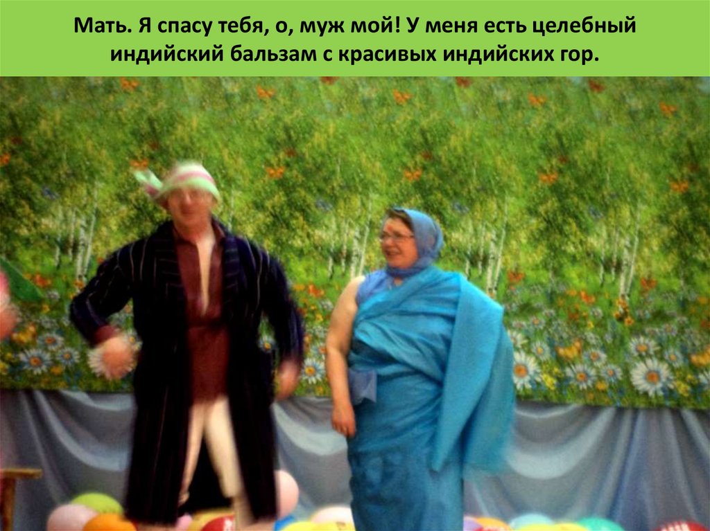 Мать. Я спасу тебя, о, муж мой! У меня есть целебный индийский бальзам с красивых индийских гор.  