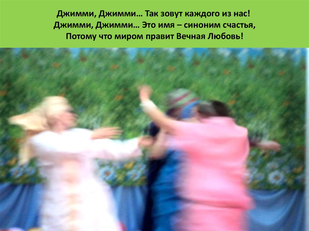 Джимми, Джимми… Так зовут каждого из нас!  Джимми, Джимми… Это имя – синоним счастья,  Потому что миром правит Вечная Любовь!  