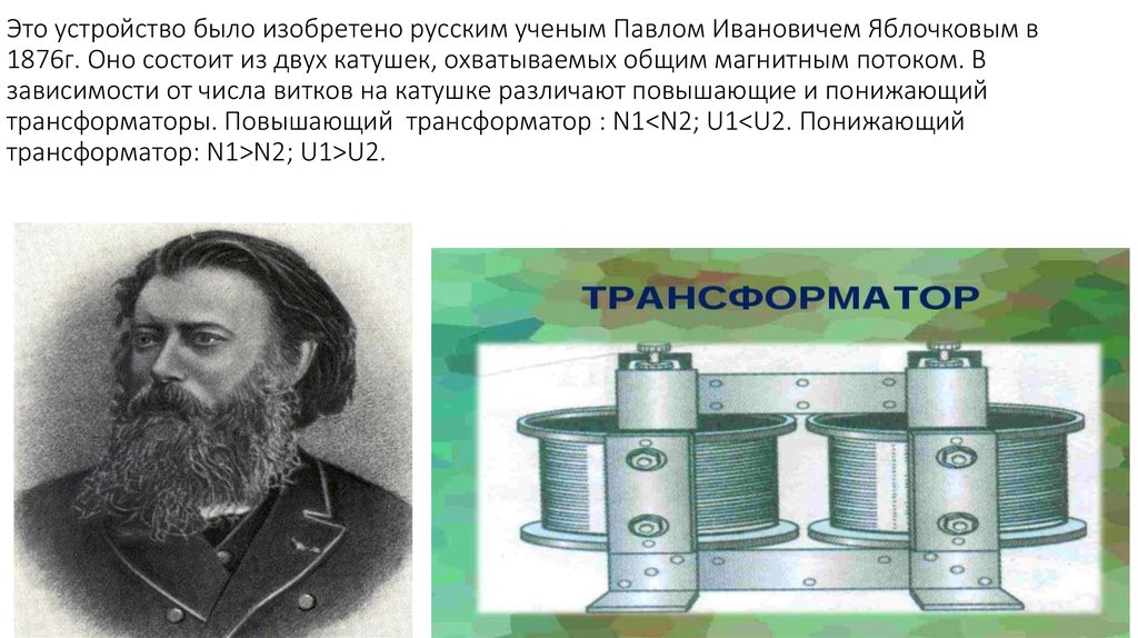 Это устройство было изобретено русским ученым Павлом Ивановичем Яблочковым в 1876г. Оно состоит из двух катушек, охватываемых общим магнитн