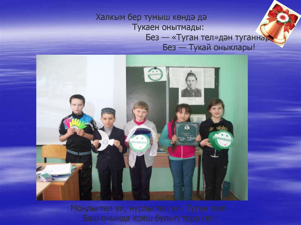Халкым бер тумыш көндә дә Тукаен онытмады: Без — «Туган тел»дән туганнар Без — Тукай оныклары! Моңлы тел ул, нурлы тел ул- Туган тел!- Баш очы