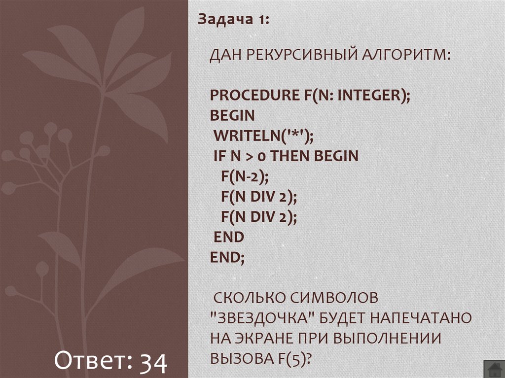 Дан рекурсивный алгоритм: procedure F(n: integer); begin writeln('*'); if n > 0 then begin F(n-2); F(n div 2); F(n div 2); end end; Сколько символов "звездочка" будет напечатано на экран