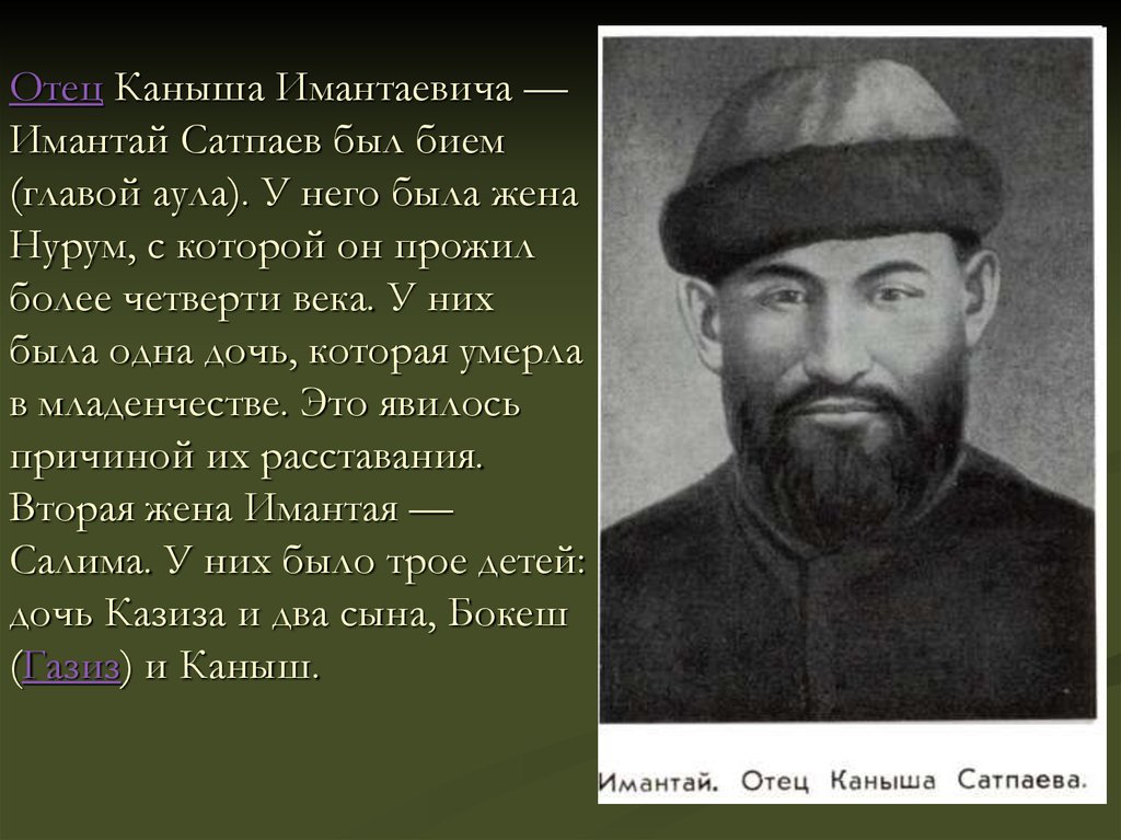 Отец Каныша Имантаевича — Имантай Сатпаев был бием (главой аула). У него была жена Нурум, с которой он прожил более четверти века. У них была 