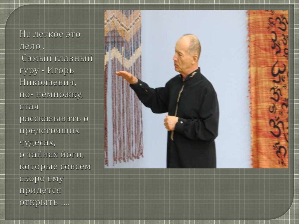 Не легкое это дело . Самый главный гуру - Игорь Николаевич, по- немножку, стал рассказывать о предстоящих чудесах, о тайнах йоги, которые совс