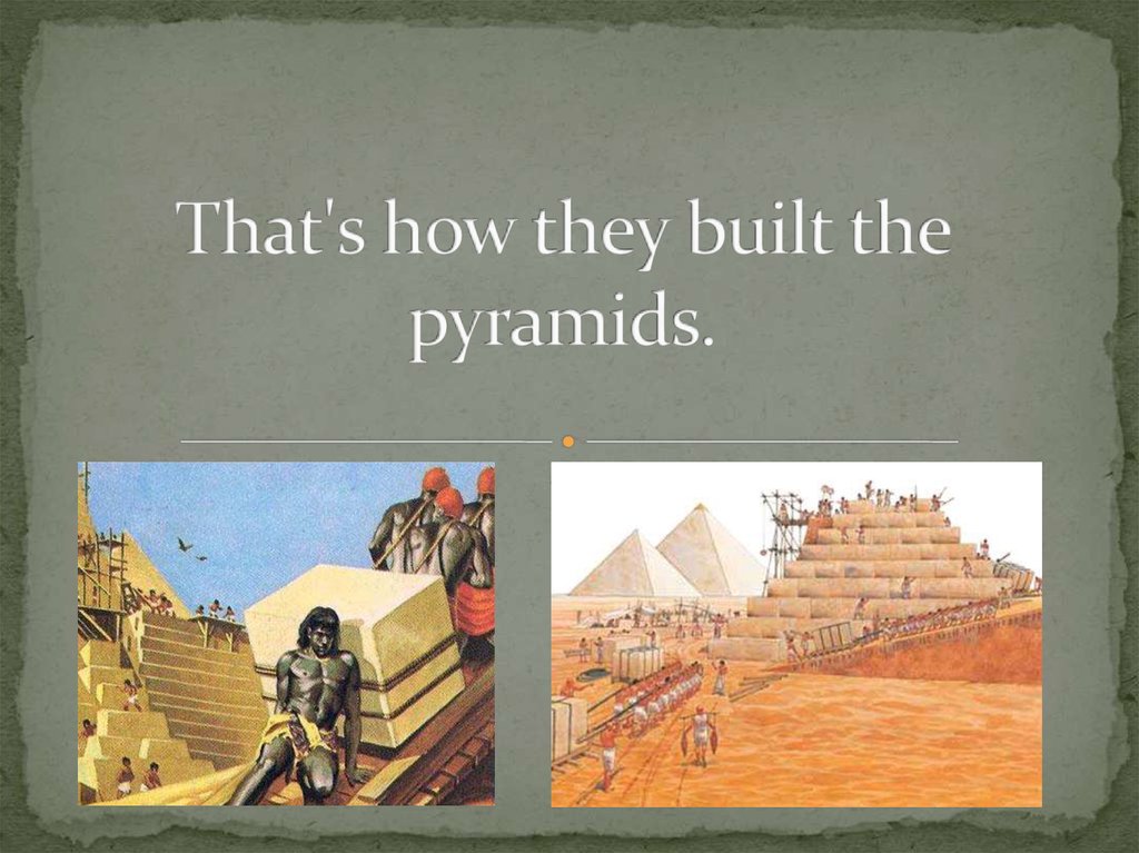 That's how they built the pyramids.