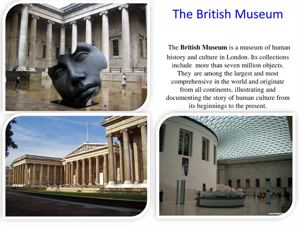 The British Museum The British Museum is a museum of human history and culture in London. Its collections include more than seven million objects. They are among the largest and most comprehensive in the world and originate from all continents, illustrati