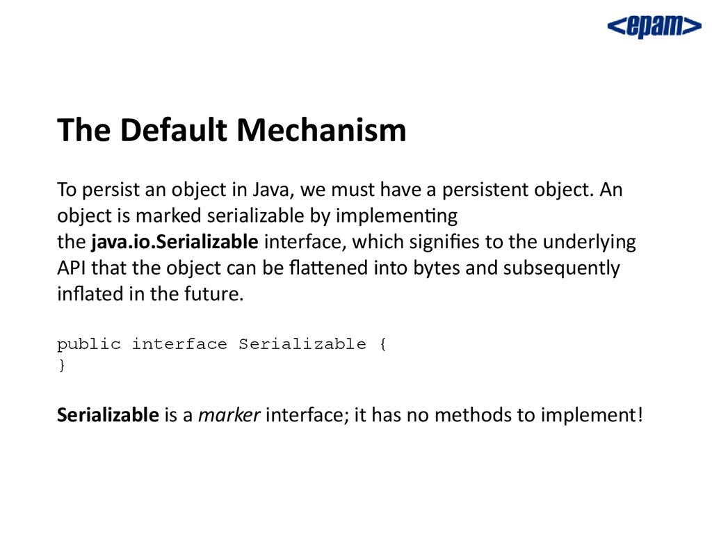 The Default Mechanism To persist an object in Java, we must have a persistent object. An object is marked serializable by implementing the java.io.Serializable interface, which signifies to the underlying API that the object can be flattened into bytes 