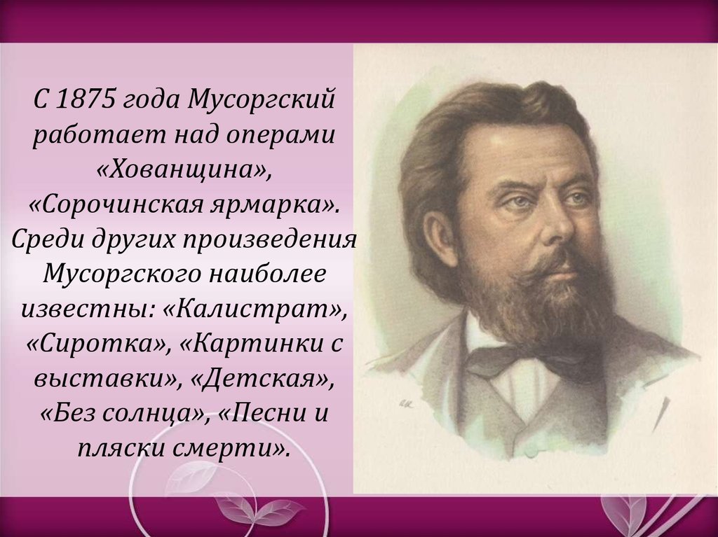 С 1875 года Мусоргский работает над операми «Хованщина», «Сорочинская ярмарка». Среди других произведения Мусоргского наиболее известны: «К