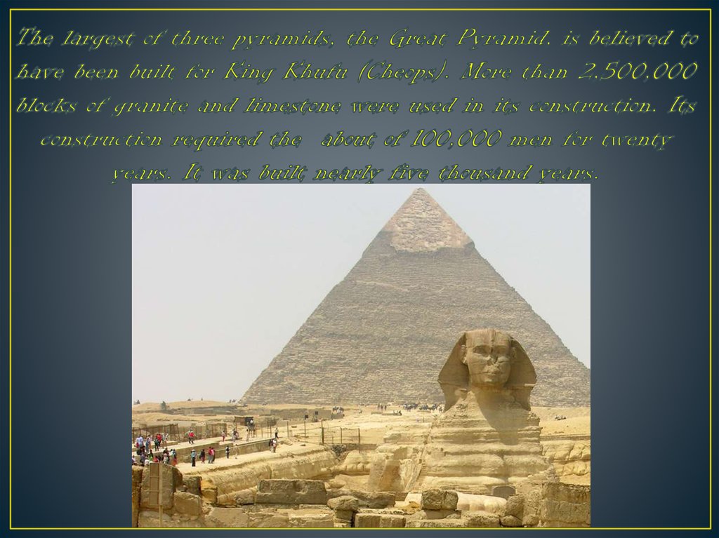The largest of three pyramids, the Great Pyramid, is believed to have been built for King Khufu (Cheops). More than 2,500,000 blocks of granite and limestone were used in its construction. Its construction required the about of 100,000 men for twenty year