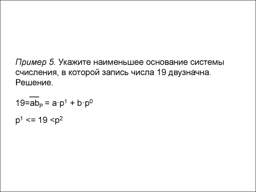 Пример 5. Укажите наименьшее основание системы счисления, в которой запись числа 19 двузначна. Решение. __ 19=abP = a·p1 + b·p0 p1 <= 19 <p2