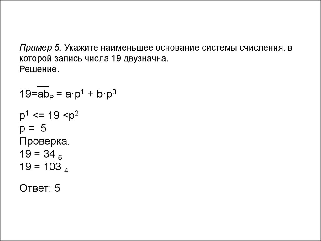 Пример 5. Укажите наименьшее основание системы счисления, в которой запись числа 19 двузначна. Решение. __ 19=abP = a·p1 + b·p0 p1 <= 19 <p2 p = 5 Проверка. 19 = 