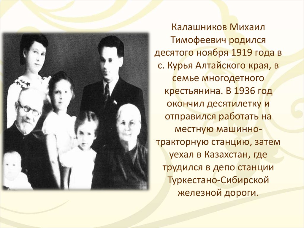 Калашников Михаил Тимофеевич родился десятого ноября 1919 года в с. Курья Алтайского края, в семье многодетного крестьянина. В 1936 год окончил