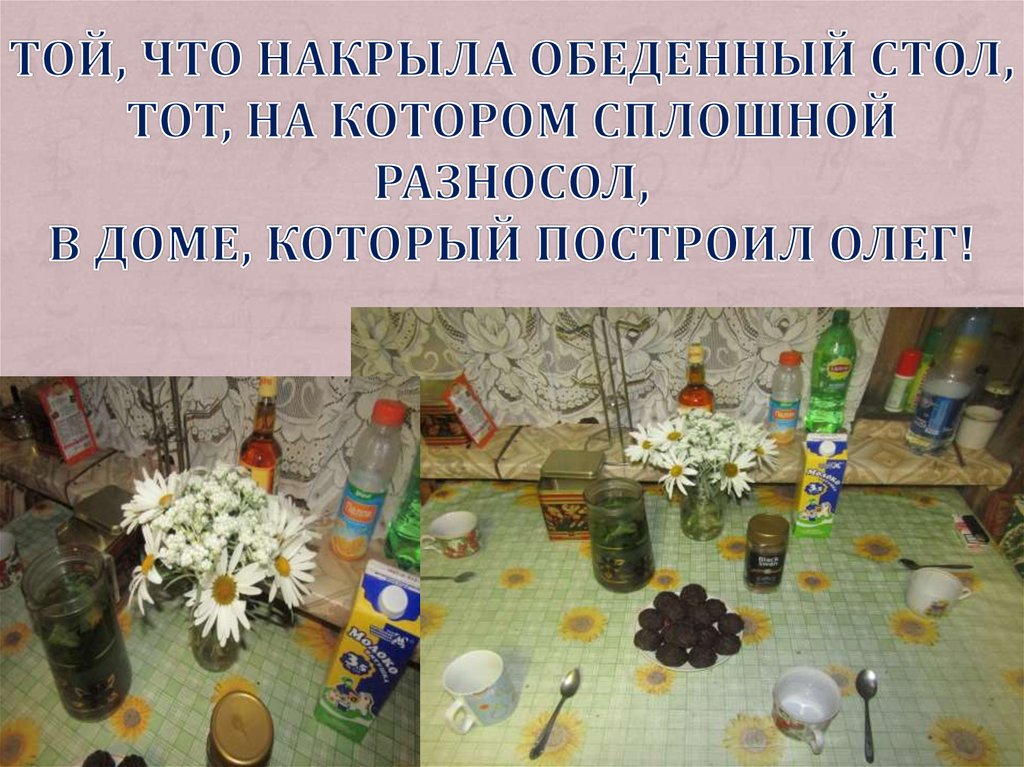 Той, что накрыла обеденный стол, Тот, на котором сплошной разносол, В доме, который построил Олег!