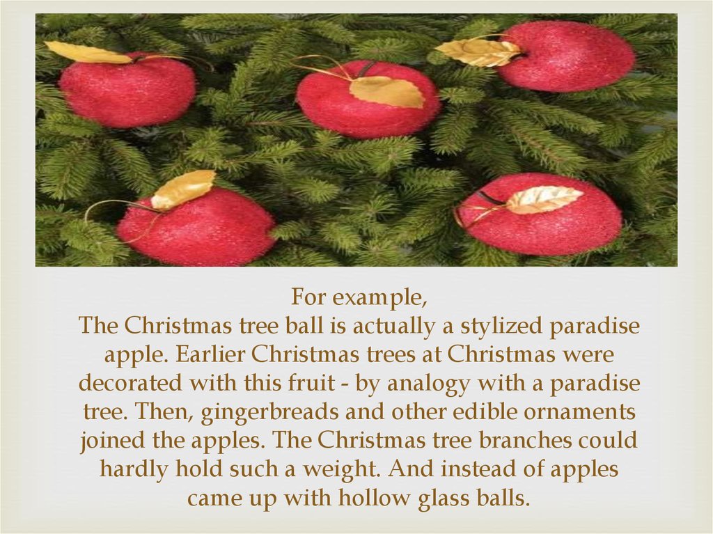 For example, The Christmas tree ball is actually a stylized paradise apple. Earlier Christmas trees at Christmas were decorated with this fruit - by analogy with a paradise tree. Then, gingerbreads and other edible ornaments joined the apples. The Christm