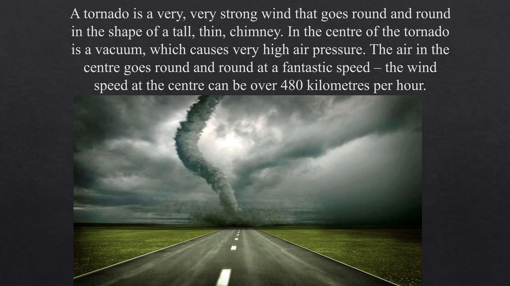 A tornado is a very, very strong wind that goes round and round in the shape of a tall, thin, chimney. In the centre of the