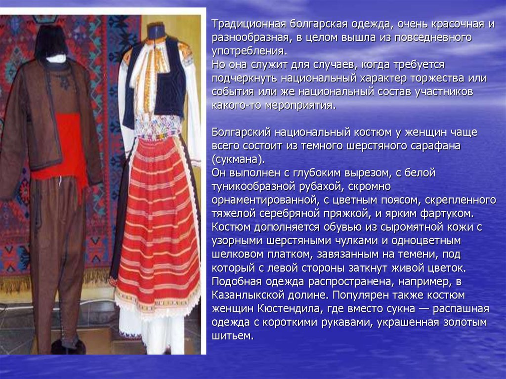 Традиционная болгарская одежда, очень красочная и разнообразная, в целом вышла из повседневного употребления. Но она служит для случаев, к