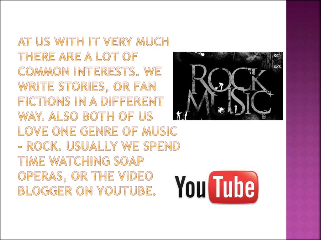 At us with it very much there are a lot of common interests. We write stories, or fan fictions in a different way. Also both of us love one genre of music - rock. Usually we spend time watching soap operas, or the video blogger on YouTube.