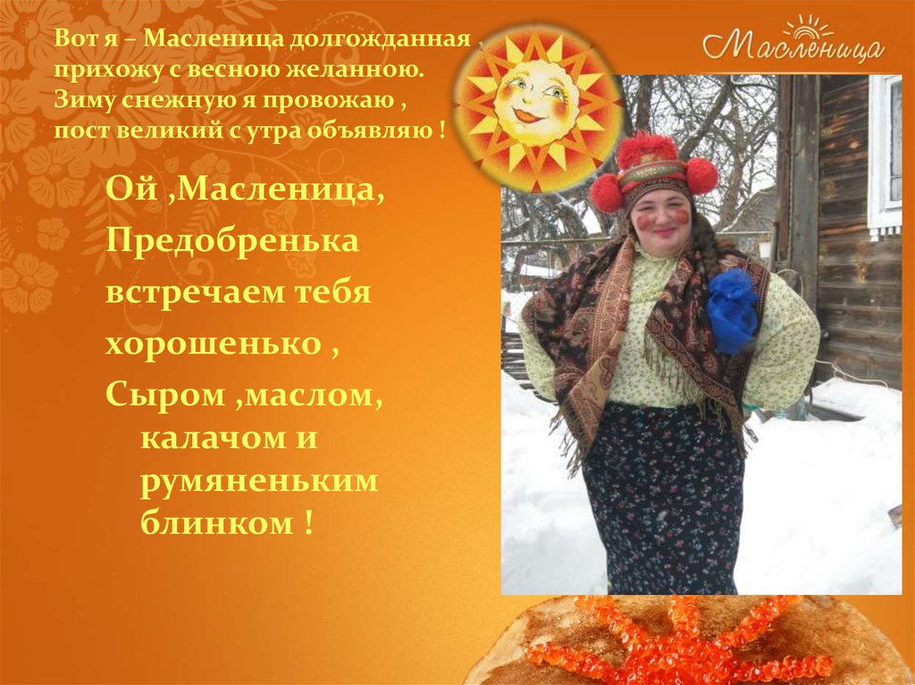 Вот я – Масленица долгожданная , прихожу с весною желанною. Зиму снежную я провожаю , пост великий с утра объявляю !