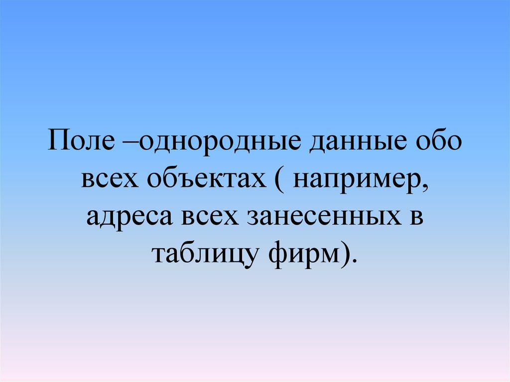 Поле –однородные данные обо всех объектах ( например, адреса всех занесенных в таблицу фирм).